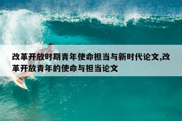 改革开放时期青年使命担当与新时代论文,改革开放青年的使命与担当论文