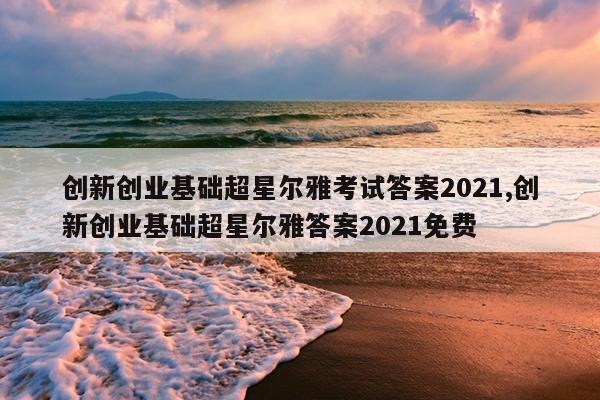 创新创业基础超星尔雅考试答案2021,创新创业基础超星尔雅答案2021免费