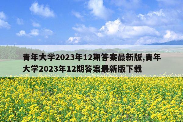 青年大学2023年12期答案最新版,青年大学2023年12期答案最新版下载