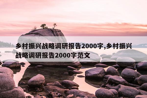 乡村振兴战略调研报告2000字,乡村振兴战略调研报告2000字范文