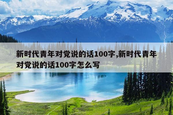 新时代青年对党说的话100字,新时代青年对党说的话100字怎么写