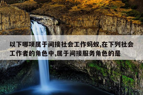 以下哪项属于间接社会工作蚂蚁,在下列社会工作者的角色中,属于间接服务角色的是