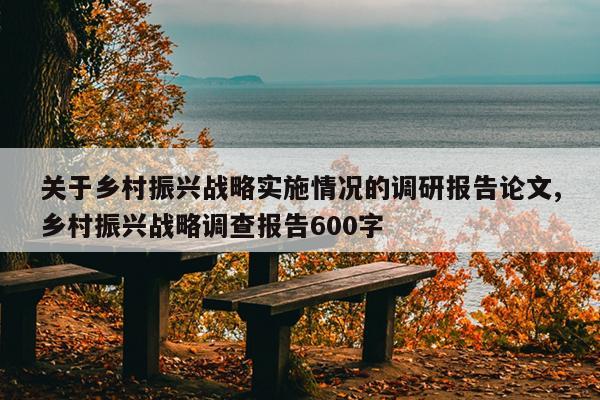 关于乡村振兴战略实施情况的调研报告论文,乡村振兴战略调查报告600字