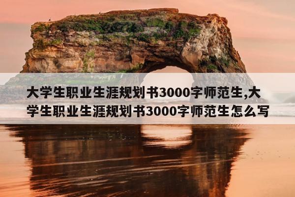 大学生职业生涯规划书3000字师范生,大学生职业生涯规划书3000字师范生怎么写