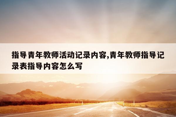 指导青年教师活动记录内容,青年教师指导记录表指导内容怎么写