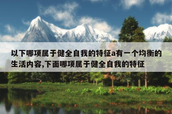 以下哪项属于健全自我的特征a有一个均衡的生活内容,下面哪项属于健全自我的特征