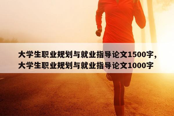 大学生职业规划与就业指导论文1500字,大学生职业规划与就业指导论文1000字