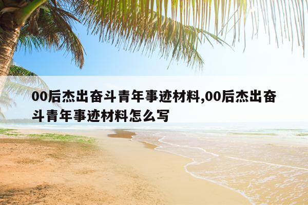 00后杰出奋斗青年事迹材料,00后杰出奋斗青年事迹材料怎么写