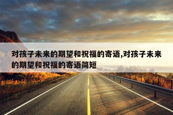 对孩子未来的期望和祝福的寄语,对孩子未来的期望和祝福的寄语简短