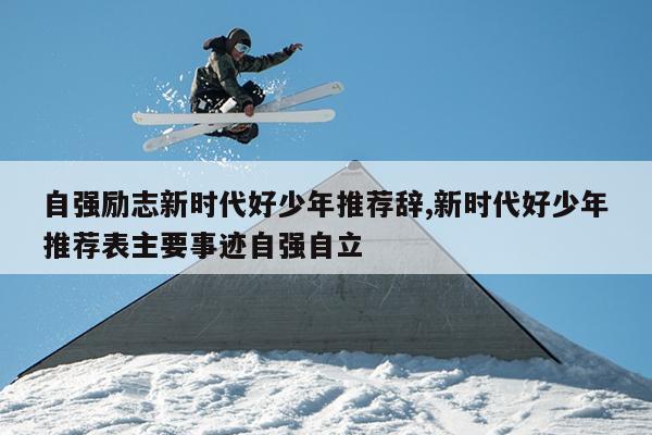 自强励志新时代好少年推荐辞,新时代好少年推荐表主要事迹自强自立