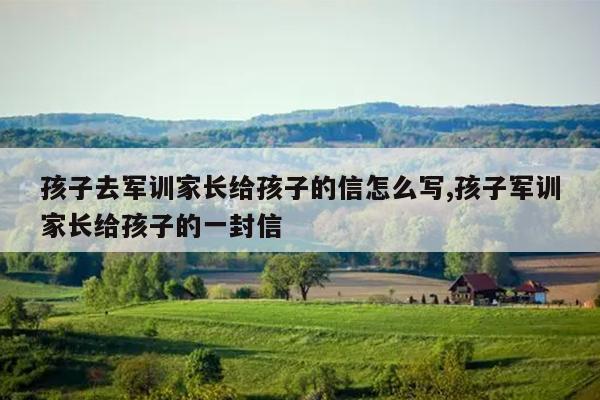 孩子去军训家长给孩子的信怎么写,孩子军训家长给孩子的一封信