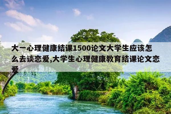 大一心理健康结课1500论文大学生应该怎么去谈恋爱,大学生心理健康教育结课论文恋爱