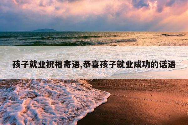 孩子就业祝福寄语,恭喜孩子就业成功的话语