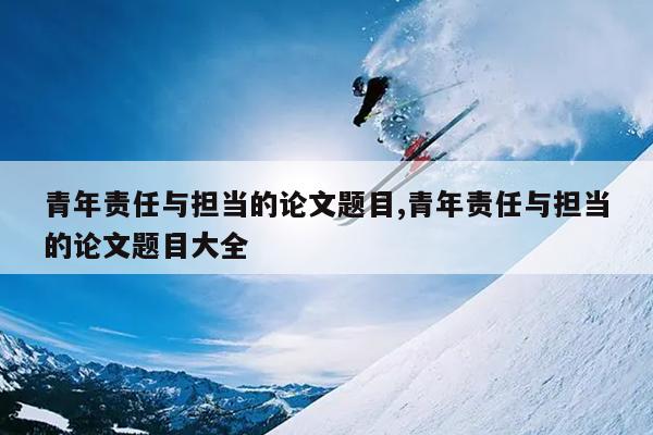 青年责任与担当的论文题目,青年责任与担当的论文题目大全