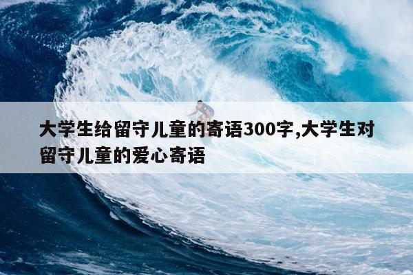 大学生给留守儿童的寄语300字,大学生对留守儿童的爱心寄语
