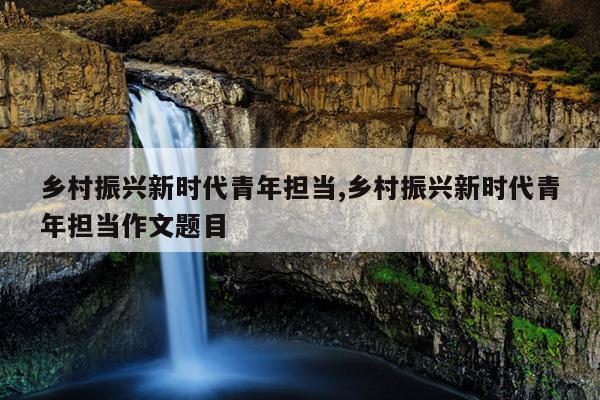 乡村振兴新时代青年担当,乡村振兴新时代青年担当作文题目