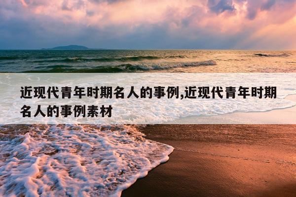 近现代青年时期名人的事例,近现代青年时期名人的事例素材