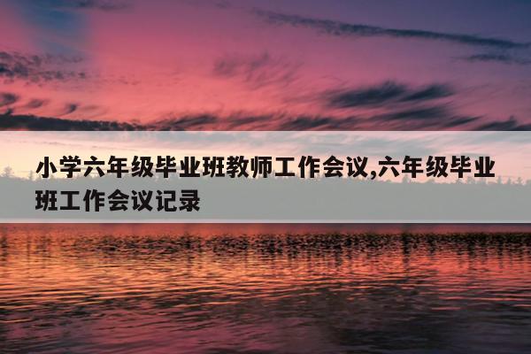 小学六年级毕业班教师工作会议,六年级毕业班工作会议记录