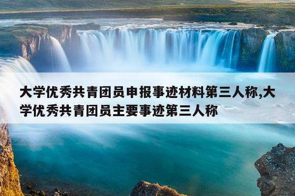 大学优秀共青团员申报事迹材料第三人称,大学优秀共青团员主要事迹第三人称