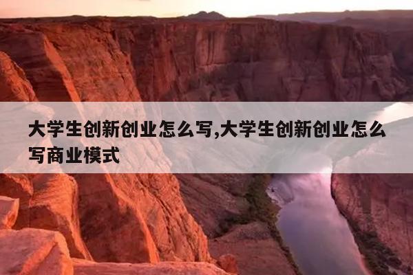大学生创新创业怎么写,大学生创新创业怎么写商业模式