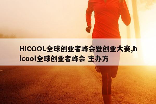 HICOOL全球创业者峰会暨创业大赛,hicool全球创业者峰会 主办方