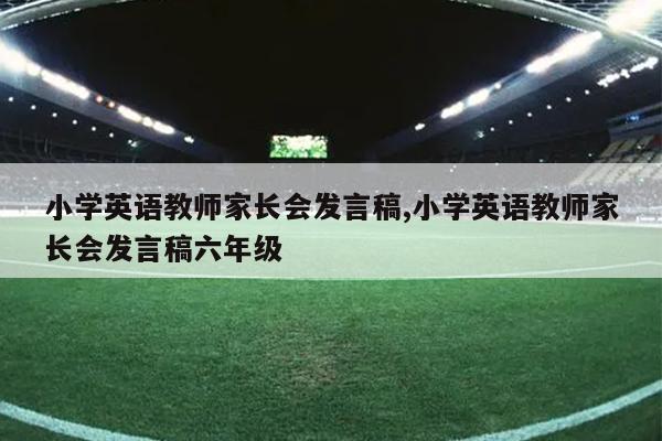 小学英语教师家长会发言稿,小学英语教师家长会发言稿六年级