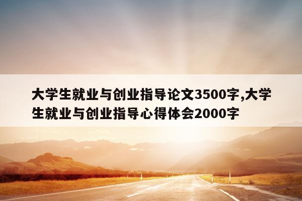 大学生就业与创业指导论文3500字,大学生就业与创业指导心得体会2000字