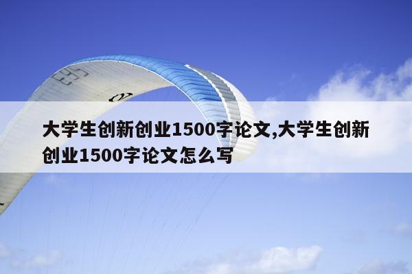 大学生创新创业1500字论文,大学生创新创业1500字论文怎么写