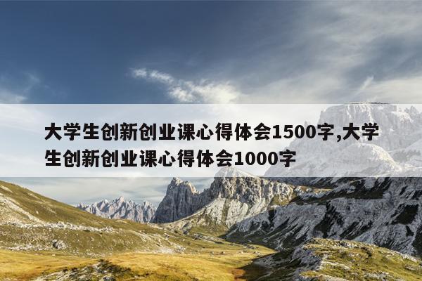 大学生创新创业课心得体会1500字,大学生创新创业课心得体会1000字