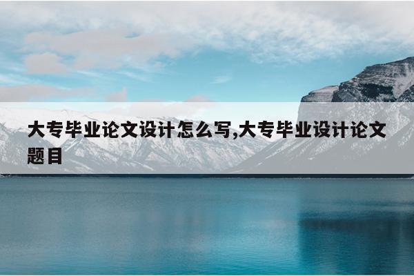 大专毕业论文设计怎么写,大专毕业设计论文题目
