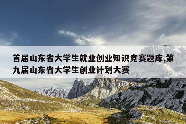 首届山东省大学生就业创业知识竞赛题库,第九届山东省大学生创业计划大赛