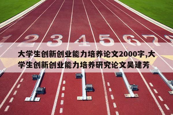 大学生创新创业能力培养论文2000字,大学生创新创业能力培养研究论文吴建芳