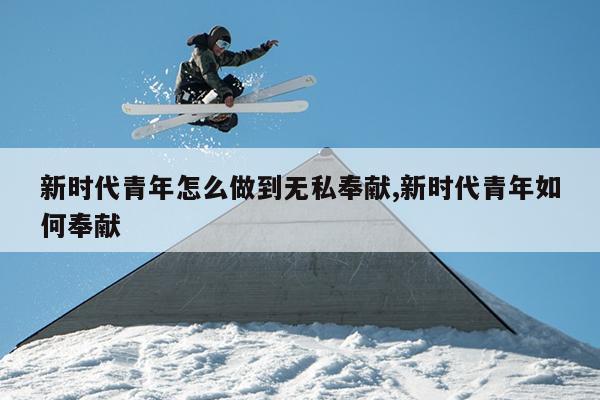 新时代青年怎么做到无私奉献,新时代青年如何奉献