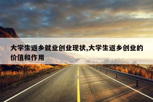 大学生返乡就业创业现状,大学生返乡创业的价值和作用