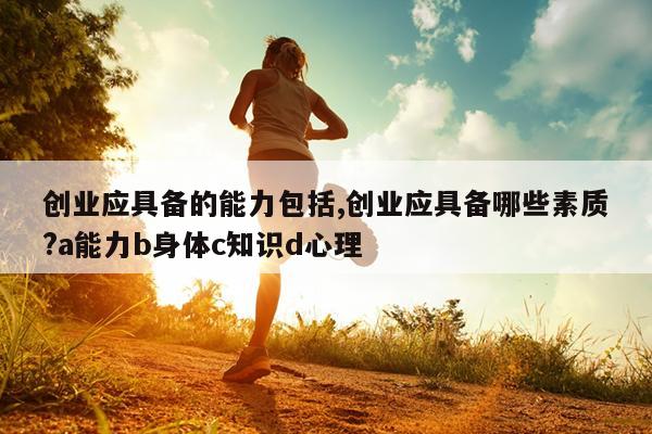 创业应具备的能力包括,创业应具备哪些素质?a能力b身体c知识d心理