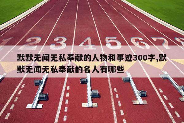 默默无闻无私奉献的人物和事迹300字,默默无闻无私奉献的名人有哪些