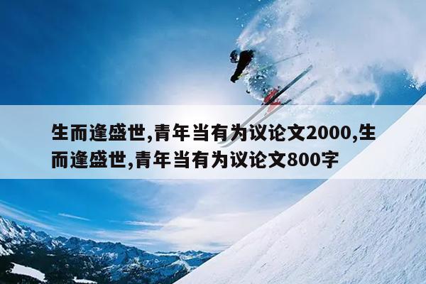 生而逢盛世,青年当有为议论文2000,生而逢盛世,青年当有为议论文800字