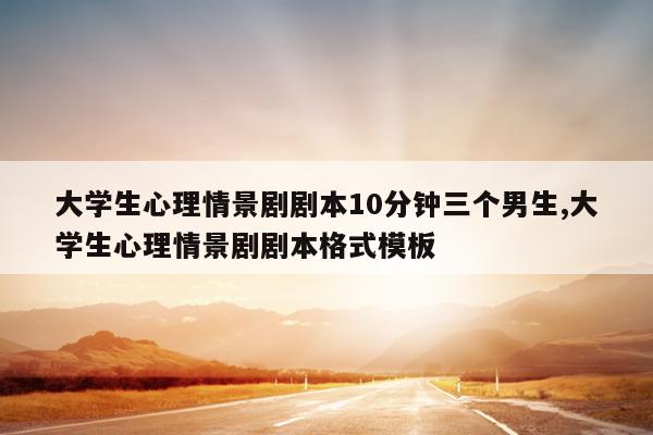 大学生心理情景剧剧本10分钟三个男生,大学生心理情景剧剧本格式模板