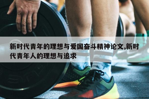 新时代青年的理想与爱国奋斗精神论文,新时代青年人的理想与追求