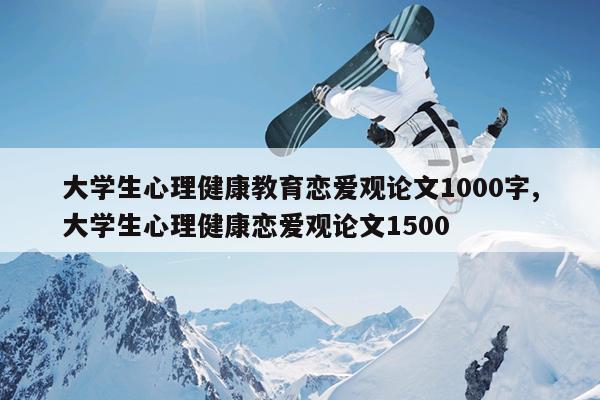 大学生心理健康教育恋爱观论文1000字,大学生心理健康恋爱观论文1500