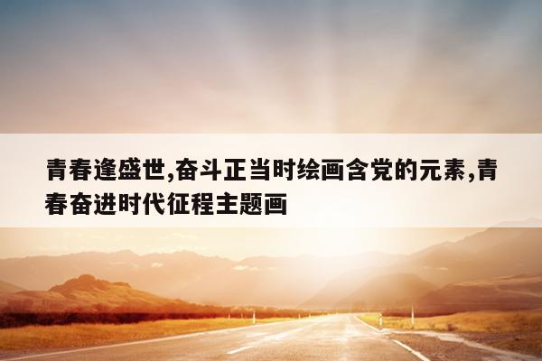 青春逢盛世,奋斗正当时绘画含党的元素,青春奋进时代征程主题画