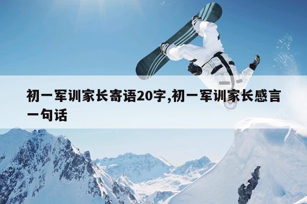 初一军训家长寄语20字,初一军训家长感言一句话