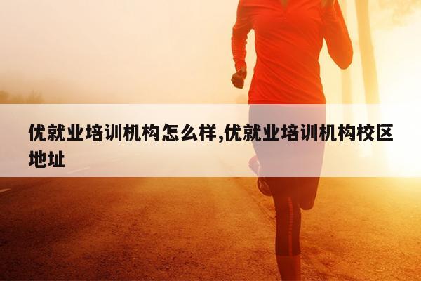 优就业培训机构怎么样,优就业培训机构校区地址