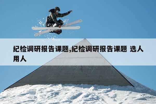 纪检调研报告课题,纪检调研报告课题 选人用人
