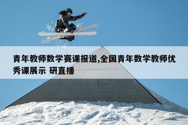 青年教师数学赛课报道,全国青年数学教师优秀课展示 研直播