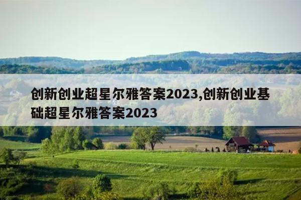 创新创业超星尔雅答案2023,创新创业基础超星尔雅答案2023