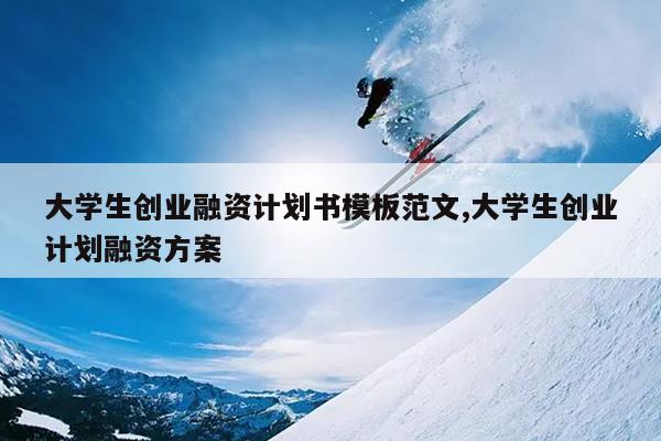 大学生创业融资计划书模板范文,大学生创业计划融资方案