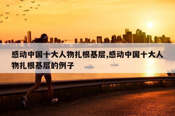 感动中国十大人物扎根基层,感动中国十大人物扎根基层的例子