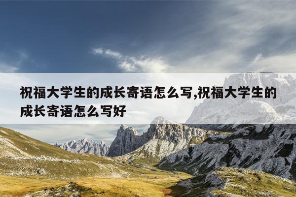 祝福大学生的成长寄语怎么写,祝福大学生的成长寄语怎么写好