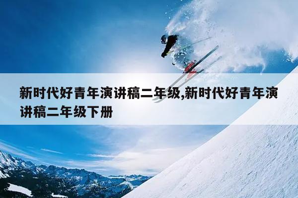 新时代好青年演讲稿二年级,新时代好青年演讲稿二年级下册